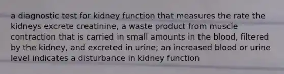 a diagnostic test for kidney function that measures the rate the kidneys excrete creatinine, a waste product from muscle contraction that is carried in small amounts in the blood, filtered by the kidney, and excreted in urine; an increased blood or urine level indicates a disturbance in kidney function