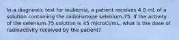 In a diagnostic test for leukemia, a patient receives 4.0 mL of a solution containing the radioisotope selenium-75. If the activity of the selenium-75 solution is 45 microCi/mL, what is the dose of radioactivity received by the patient?