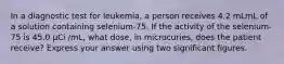 In a diagnostic test for leukemia, a person receives 4.2 mLmL of a solution containing selenium-75. If the activity of the selenium-75 is 45.0 μCi /mL, what dose, in microcuries, does the patient receive? Express your answer using two significant figures.