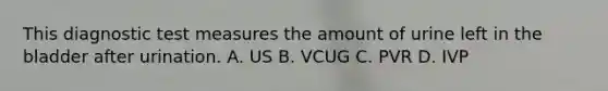 This diagnostic test measures the amount of urine left in the bladder after urination. A. US B. VCUG C. PVR D. IVP