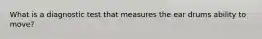 What is a diagnostic test that measures the ear drums ability to move?