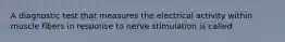 A diagnostic test that measures the electrical activity within muscle fibers in response to nerve stimulation is called