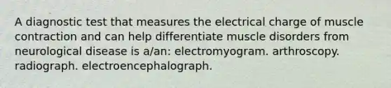 A diagnostic test that measures the electrical charge of muscle contraction and can help differentiate muscle disorders from neurological disease is a/an: electromyogram. arthroscopy. radiograph. electroencephalograph.