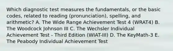 Which diagnostic test measures the fundamentals, or the basic codes, related to reading (pronunciation), spelling, and arithmetic? A. The Wide Range Achievement Test 4 (WRAT4) B. The Woodcock Johnson III C. The Wechsler Individual Achievement Test - Third Edition (WIAT-III) D. The KeyMath-3 E. The Peabody Individual Achievement Test