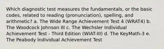 Which diagnostic test measures the fundamentals, or the basic codes, related to reading (pronunciation), spelling, and arithmetic? a. The Wide Range Achievement Test 4 (WRAT4) b. The Woodcock Johnson III c. The Wechsler Individual Achievement Test - Third Edition (WIAT-III) d. The KeyMath-3 e. The Peabody Individual Achievement Test