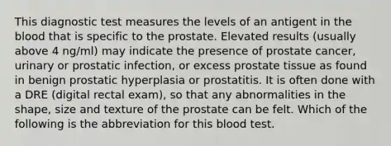 This diagnostic test measures the levels of an antigent in <a href='https://www.questionai.com/knowledge/k7oXMfj7lk-the-blood' class='anchor-knowledge'>the blood</a> that is specific to the prostate. Elevated results (usually above 4 ng/ml) may indicate the presence of prostate cancer, urinary or prostatic infection, or excess prostate tissue as found in benign prostatic hyperplasia or prostatitis. It is often done with a DRE (digital rectal exam), so that any abnormalities in the shape, size and texture of the prostate can be felt. Which of the following is the abbreviation for this blood test.