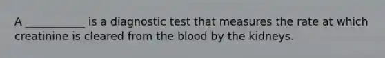 A ___________ is a diagnostic test that measures the rate at which creatinine is cleared from the blood by the kidneys.