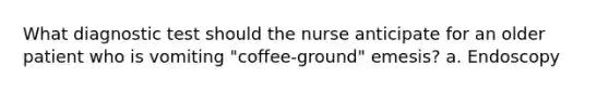 What diagnostic test should the nurse anticipate for an older patient who is vomiting "coffee-ground" emesis? a. Endoscopy