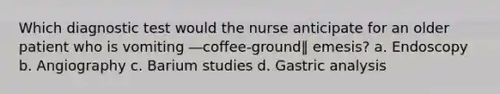 Which diagnostic test would the nurse anticipate for an older patient who is vomiting ―coffee-ground‖ emesis? a. Endoscopy b. Angiography c. Barium studies d. Gastric analysis