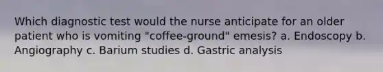 Which diagnostic test would the nurse anticipate for an older patient who is vomiting "coffee-ground" emesis? a. Endoscopy b. Angiography c. Barium studies d. Gastric analysis