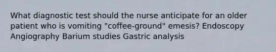 What diagnostic test should the nurse anticipate for an older patient who is vomiting "coffee-ground" emesis? Endoscopy Angiography Barium studies Gastric analysis