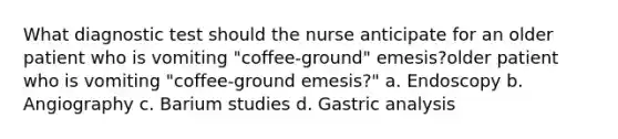 What diagnostic test should the nurse anticipate for an older patient who is vomiting "coffee-ground" emesis?older patient who is vomiting "coffee-ground emesis?" a. Endoscopy b. Angiography c. Barium studies d. Gastric analysis