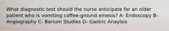 What diagnostic test should the nurse anticipate for an older patient who is vomiting coffee-ground emesis? A- Endoscopy B- Angiography C- Barium Studies D- Gastric Anaylsis