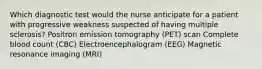 Which diagnostic test would the nurse anticipate for a patient with progressive weakness suspected of having multiple sclerosis? Positron emission tomography (PET) scan Complete blood count (CBC) Electroencephalogram (EEG) Magnetic resonance imaging (MRI)