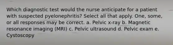 Which diagnostic test would the nurse anticipate for a patient with suspected pyelonephritis? Select all that apply. One, some, or all responses may be correct. a. Pelvic x-ray b. Magnetic resonance imaging (MRI) c. Pelvic ultrasound d. Pelvic exam e. Cystoscopy