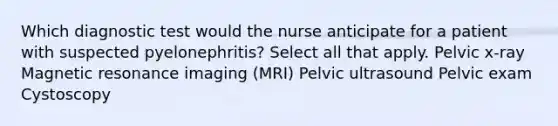 Which diagnostic test would the nurse anticipate for a patient with suspected pyelonephritis? Select all that apply. Pelvic x-ray Magnetic resonance imaging (MRI) Pelvic ultrasound Pelvic exam Cystoscopy