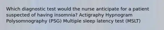 Which diagnostic test would the nurse anticipate for a patient suspected of having insomnia? Actigraphy Hypnogram Polysomnography (PSG) Multiple sleep latency test (MSLT)