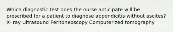 Which diagnostic test does the nurse anticipate will be prescribed for a patient to diagnose appendicitis without ascites? X- ray Ultrasound Peritoneoscopy Computerized tomography