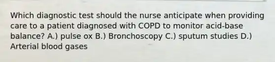 Which diagnostic test should the nurse anticipate when providing care to a patient diagnosed with COPD to monitor acid-base balance? A.) pulse ox B.) Bronchoscopy C.) sputum studies D.) Arterial blood gases