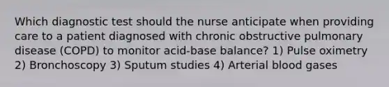 Which diagnostic test should the nurse anticipate when providing care to a patient diagnosed with chronic obstructive pulmonary disease (COPD) to monitor acid-base balance? 1) Pulse oximetry 2) Bronchoscopy 3) Sputum studies 4) Arterial blood gases