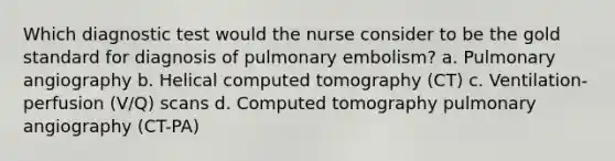 Which diagnostic test would the nurse consider to be the gold standard for diagnosis of pulmonary embolism? a. Pulmonary angiography b. Helical computed tomography (CT) c. Ventilation-perfusion (V/Q) scans d. Computed tomography pulmonary angiography (CT-PA)