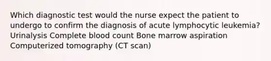 Which diagnostic test would the nurse expect the patient to undergo to confirm the diagnosis of acute lymphocytic leukemia? Urinalysis Complete blood count Bone marrow aspiration Computerized tomography (CT scan)