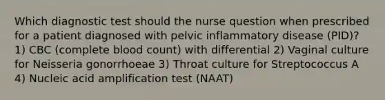 Which diagnostic test should the nurse question when prescribed for a patient diagnosed with pelvic inflammatory disease (PID)? 1) CBC (complete blood count) with differential 2) Vaginal culture for Neisseria gonorrhoeae 3) Throat culture for Streptococcus A 4) Nucleic acid amplification test (NAAT)