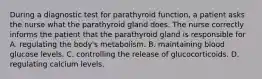 During a diagnostic test for parathyroid function, a patient asks the nurse what the parathyroid gland does. The nurse correctly informs the patient that the parathyroid gland is responsible for A. regulating the body's metabolism. B. maintaining blood glucose levels. C. controlling the release of glucocorticoids. D. regulating calcium levels.