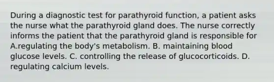 During a diagnostic test for parathyroid function, a patient asks the nurse what the parathyroid gland does. The nurse correctly informs the patient that the parathyroid gland is responsible for A.regulating the body's metabolism. B. maintaining blood glucose levels. C. controlling the release of glucocorticoids. D. regulating calcium levels.