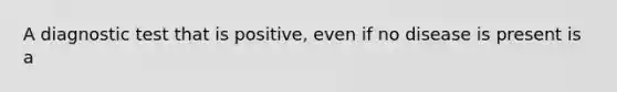 A diagnostic test that is positive, even if no disease is present is a