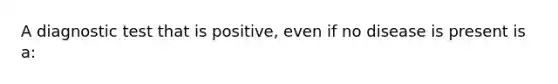 A diagnostic test that is positive, even if no disease is present is a: