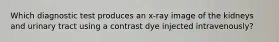 Which diagnostic test produces an x-ray image of the kidneys and urinary tract using a contrast dye injected intravenously?