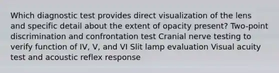 Which diagnostic test provides direct visualization of the lens and specific detail about the extent of opacity present? Two-point discrimination and confrontation test Cranial nerve testing to verify function of IV, V, and VI Slit lamp evaluation Visual acuity test and acoustic reflex response