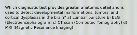 Which diagnostic test provides greater anatomic detail and is used to detect developmental malformations, tumors, and cortical dysplasias in the brain? a) Lumbar puncture b) EEG (Electroencephalogram) c) CT scan (Computed Tomography) d) MRI (Magnetic Resonance Imaging)