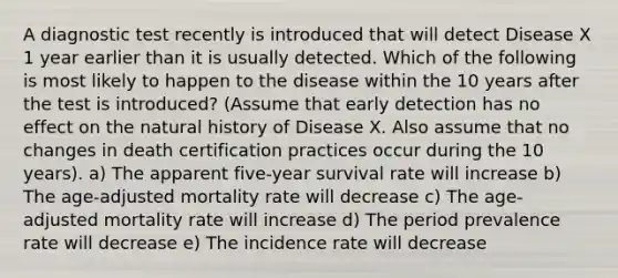 A diagnostic test recently is introduced that will detect Disease X 1 year earlier than it is usually detected. Which of the following is most likely to happen to the disease within the 10 years after the test is introduced? (Assume that early detection has no effect on the natural history of Disease X. Also assume that no changes in death certification practices occur during the 10 years). a) The apparent five-year survival rate will increase b) The age-adjusted mortality rate will decrease c) The age-adjusted mortality rate will increase d) The period prevalence rate will decrease e) The incidence rate will decrease