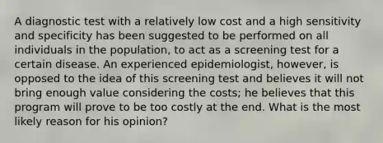 A diagnostic test with a relatively low cost and a high sensitivity and specificity has been suggested to be performed on all individuals in the population, to act as a screening test for a certain disease. An experienced epidemiologist, however, is opposed to the idea of this screening test and believes it will not bring enough value considering the costs; he believes that this program will prove to be too costly at the end. What is the most likely reason for his opinion?