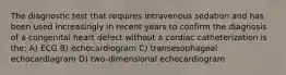 The diagnostic test that requires intravenous sedation and has been used increasingly in recent years to confirm the diagnosis of a congenital heart defect without a cardiac catheterization is the: A) ECG B) echocardiogram C) transesophageal echocardiagram D) two-dimensional echocardiogram