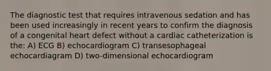 The diagnostic test that requires intravenous sedation and has been used increasingly in recent years to confirm the diagnosis of a congenital heart defect without a cardiac catheterization is the: A) ECG B) echocardiogram C) transesophageal echocardiagram D) two-dimensional echocardiogram