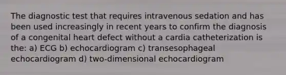 The diagnostic test that requires intravenous sedation and has been used increasingly in recent years to confirm the diagnosis of a congenital heart defect without a cardia catheterization is the: a) ECG b) echocardiogram c) transesophageal echocardiogram d) two-dimensional echocardiogram