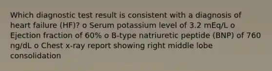 Which diagnostic test result is consistent with a diagnosis of heart failure (HF)? o Serum potassium level of 3.2 mEq/L o Ejection fraction of 60% o B-type natriuretic peptide (BNP) of 760 ng/dL o Chest x-ray report showing right middle lobe consolidation