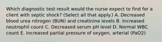 Which diagnostic test result would the nurse expect to find for a client with septic​ shock? (Select all that​ apply.) A. Decreased blood urea nitrogen​ (BUN) and creatinine levels B. Increased neutrophil count C. Decreased serum pH level D. Normal WBC count E. Increased partial pressure of​ oxygen, arterial ​(PaO2​)