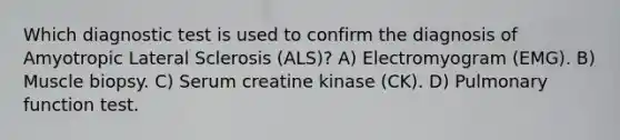 Which diagnostic test is used to confirm the diagnosis of Amyotropic Lateral Sclerosis (ALS)? A) Electromyogram (EMG). B) Muscle biopsy. C) Serum creatine kinase (CK). D) Pulmonary function test.