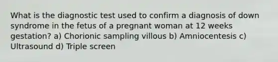 What is the diagnostic test used to confirm a diagnosis of down syndrome in the fetus of a pregnant woman at 12 weeks gestation? a) Chorionic sampling villous b) Amniocentesis c) Ultrasound d) Triple screen