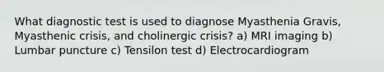 What diagnostic test is used to diagnose Myasthenia Gravis, Myasthenic crisis, and cholinergic crisis? a) MRI imaging b) Lumbar puncture c) Tensilon test d) Electrocardiogram