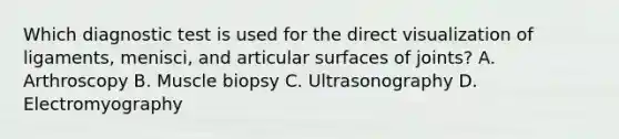 Which diagnostic test is used for the direct visualization of ligaments, menisci, and articular surfaces of joints? A. Arthroscopy B. Muscle biopsy C. Ultrasonography D. Electromyography