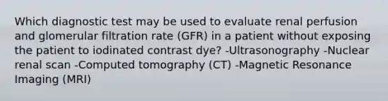 Which diagnostic test may be used to evaluate renal perfusion and glomerular filtration rate (GFR) in a patient without exposing the patient to iodinated contrast dye? -Ultrasonography -Nuclear renal scan -Computed tomography (CT) -Magnetic Resonance Imaging (MRI)