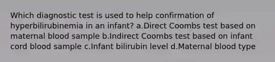 Which diagnostic test is used to help confirmation of hyperbilirubinemia in an infant? a.Direct Coombs test based on maternal blood sample b.Indirect Coombs test based on infant cord blood sample c.Infant bilirubin level d.Maternal blood type