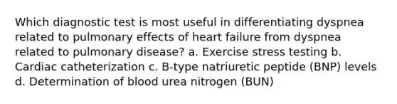 Which diagnostic test is most useful in differentiating dyspnea related to pulmonary effects of heart failure from dyspnea related to pulmonary disease? a. Exercise stress testing b. Cardiac catheterization c. B-type natriuretic peptide (BNP) levels d. Determination of blood urea nitrogen (BUN)