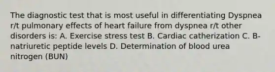 The diagnostic test that is most useful in differentiating Dyspnea r/t pulmonary effects of heart failure from dyspnea r/t other disorders is: A. Exercise stress test B. Cardiac catherization C. B-natriuretic peptide levels D. Determination of blood urea nitrogen (BUN)