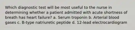 Which diagnostic test will be most useful to the nurse in determining whether a patient admitted with acute shortness of breath has heart failure? a. Serum troponin b. Arterial blood gases c. B-type natriuretic peptide d. 12-lead electrocardiogram